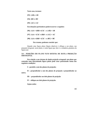 89
Neste caso, teremos:
[93] (AB)  AB
[94] (BC)  BC
[95] (AC)  AC
Em situações particulares poderá ocorrer o seguinte:
[96] (A)A = (B)B  (C)C  (AB) = AB
[97] (A)A = (C)C  (B)B  (AC) = AC
[98] (A)A  (B)B = (C)C  (BC) = BC
Em resumo, podemos concluir que:
Quando uma figura plana (figura objetiva) é oblíqua a um plano, sua
projeção ortogonal, neste plano, é outra figura que não é a verdadeira grandeza da
figura real.
3.0 – POSIÇÕES DO PLANO NUM SISTEMA DE DUPLA PROJEÇÃO
ORTOGONAL
Em relação a um sistema de dupla projeção ortogonal, um plano que
contenha uma determinada figura plana pode estar posicionado numa das
seguintes condições:
I – paralelo a um dos planos de projeção;
II – perpendicular a um dos planos de projeção e perpendicular ao
outro;
III – perpendicular aos dois planos de projeção
IV – oblíquo aos dois planos de projeção.
Sejam então:
 