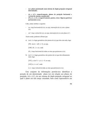 90
- (): plano posicionado num sistema de dupla projeção ortogonal
determinado;
- () e (’): respectivamente, planos de projeção horizontal e
vertical do sistema considerado:
- (Pi ), (r i ) e (f i ): respectivamente, pontos, retas e figuras genéricas
pertencentes a ().
Cabe, ainda, lembrar o seguinte:
- : traço horizontal de (), ou seja, interseção de () com o plano
();
- ’: traço vertical de (), ou seja, interseção de () com plano (’)
Assim sendo, podemos afirmar que:
a) () é o lugar geométrico dos pontos de () que têm cota nula, logo:
[99] z() = z(H i )= 0, ou seja,
[100] (H i )  , onde
(H i): traço horizontal de todas as retas que pertencem a ().
b) (’) é o lugar geométrico dos pontos de () que têm afastamento
nulo, logo:
[101] y ((’) = y (vi ) = 0, ou seja,
[102] (vi )  ’, onde
(vi ) : traço vertical de todas as retas que pertencem a ().
Este conjunto de informações permite-nos identificar a
posição de um determinado plano () em relação aos planos de
projeção, () e (’), de um sistema de dupla projeção ortogonal ao
qual o plano em tela esteja vinculado, bem como representá-lo em
 