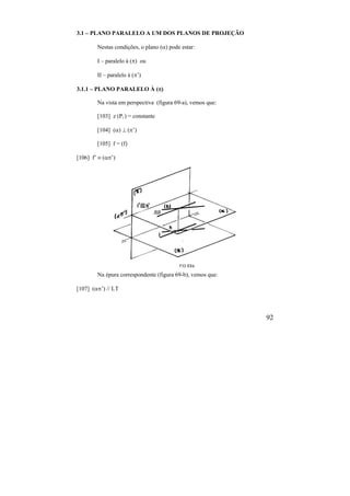 92
3.1 – PLANO PARALELO A UM DOS PLANOS DE PROJEÇÃO
Nestas condições, o plano () pode estar:
I – paralelo à () ou
II – paralelo à (’)
3.1.1 – PLANO PARALELO À ()
Na vista em perspectiva (figura 69-a), vemos que:
[103] z (Pi ) = constante
[104] ()  (’)
[105] f = (f)
[106] f’  (’)
Na épura correspondente (figura 69-b), vemos que:
[107] (’) // LT
 