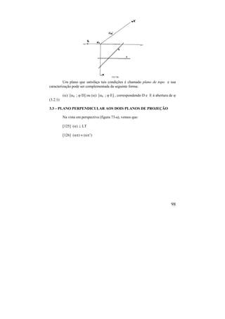 98
Um plano que satisfaça tais condições é chamado plano de topo e sua
caracterização pode ser complementada da seguinte forma:
(): [0 ;  D] ou (): [0 ;  E] , correspondendo D e E à abertura de 
(3.2.1)
3.3 – PLANO PERPENDICULAR AOS DOIS PLANOS DE PROJEÇÃO
Na vista em perspectiva (figura 73-a), vemos que:
[125] ()  LT
[126] ()  (’)
 