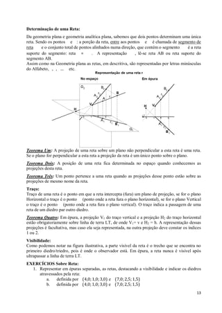 Determinação de uma Reta:
Da geometria plana e geometria analítica plana, sabemos que dois pontos determinam uma única
reta. Sendo os pontos e : a porção da reta, entre aos pontos e é chamada de segmento de
reta     e o conjunto total de pontos alinhados numa direção, que contém o segmento    é a reta
suporte do segmento: reta =          . A representação      , lê-se reta AB ou reta suporte do
segmento AB.
Assim como na Geometria plana as retas, em descritiva, são representadas por letras minúsculas
do Alfabeto, , , … etc.




Teorema Um: A projeção de uma reta sobre um plano não perpendicular a esta reta é uma reta.
Se o plano for perpendicular a esta reta a projeção da reta é um único ponto sobre o plano.
Teorema Dois: A posição de uma reta fica determinada no espaço quando conhecemos as
projeções desta reta.
Teorema Três: Um ponto pertence a uma reta quando as projeções desse ponto estão sobre as
projeções de mesmo nome da reta.
Traço:
Traço de uma reta é o ponto em que a reta intercepta (fura) um plano de projeção, se for o plano
Horizontal o traço é o ponto (ponto onde a reta fura o plano horizontal), se for o plano Vertical
o traço é o ponto (ponto onde a reta fura o plano vertical). O traço indica a passagem de uma
reta de um diedro par outro diedro.
Teorema Quatro: Em épura, a projeção V1 do traço vertical e a projeção H2 do traço horizontal
estão obrigatoriamente sobre linha de terra LT, de onde V1= v e H2 = h. A representação dessas
projeções é facultativa, mas caso ela seja representada, na outra projeção deve constar os índices
1 ou 2.
Visibilidade:
Como podemos notar na figura ilustrativa, a parte visível da reta é o trecho que se encontra no
primeiro diedro/triedro, pois é onde o observador está. Em épura, a reta nunca é visível após
ultrapassar a linha de terra LT.
EXERCÍCIOS Sobre Reta:
  1. Representar em épuras separadas, as retas, destacando a visibilidade e indicar os diedros
     atravessados pela reta:
         a.   definida por (4,0; 1,0; 3,0) e (7,0; 2,5; 1,5)
         b.   definida por (4,0; 1,0; 3,0) e (7,0; 2,5; 1,5)
                                                                                               13
 