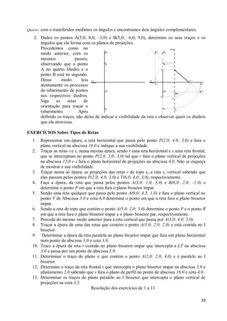Quarto: com o transferidor medimos os ângulos e encontramos dois ângulos complementares.

   2. Dados os pontos A(5,0; 8,0; –3,0) e B(5,0; –6,0; 9,0), determine os seus traços e os
      ângulos que ela forma com os planos de projeções.
      Procedemos como no
      modo anterior, com os
      mesmos             passos,
      observando que o ponto
      A no quarto Diedro e o
      ponto B está no segundo.
      Desse       modo      leia
      atentamente os processos
      de rebatimento de pontos
      nos respectivos diedros.
      Siga     as    setas   de
      orientação para traçar o
      rebatimento.         Após
      definido os traços, não deixe de indicar a visibilidade da reta e observar quais os diedros
      que ela atravessa.

EXERCÍCIOS Sobre Tipos de Retas:
  1.    Representar em épura, a reta horizontal que passa pelo ponto P(2,0; 4,0; 3,0) e fura o
        plano vertical na abscissa 10,0 e indique a sua visibilidade.
  2.    Traçar as retas r e s, numa mesma épura, sendo r uma reta horizontal e s uma reta frontal,
        que se interceptam no ponto P(2,0; 2,0; 3,0) tal que r fura o plano vertical de projeções
        na abscissa 12,0 e s fura o plano horizontal de projeções na abscissa 8,0. Não se esqueça
        de mostrar a sua visibilidade.
  3.    Traçar numa só épura, as projeções das retas r de topo e, a reta s, vertical sabendo que
        elas passam pelos pontos P(2,0; 4,0; 3,0) e T(6,0; 4,0; 3,0), respectivamente.
  4.    Faça a épura, da reta que passa pelos pontos A(3,0; 1,0; 3,0) e B(6,0; 2,0; –1,0) e
        determine o ponto P em que a reta fura o plano bissetor impar.
  5.    Sendo uma reta qualquer que passa pelo ponto A(9,0; 4,5; 1,0) e fura o plano vertical no
        ponto V de Abscissa 3,0 e cota 6,0 determine o ponto em que a reta fura o plano bissetor
        impar.
  6.    Sendo a reta de topo que contém o ponto A(5,0; 2,0; 3,0) determine o ponto P e o ponto R
        em que a reta fura o plano bissetor impar e o plano bissetor par, respectivamente.
  7.    Proceda do mesmo modo anterior para a reta vertical que passa por A(3,0; 4,0; 5,0).
  8.    Traçar a épura de uma das retas que contém o ponto A(1,0; 2,0; 2,0) e está contida no I
        bissetor.
  9.     Determinar a épura da reta paralela ao plano bissetor impar que fura um plano horizontal
        num ponto de abscissa 3,0 e cota 3,0.
  10.   Trace a épura da reta r contida no plano bissetor impar que intercepta a LT na abscissa
        3,0 e passa por um ponto de abscissa 5,0.
  11.   Determinar o traço do plano α que contém o ponto A(2,0; 2,0; 4,0) e é paralelo ao I
        bissetor.
  12.   Determine o traço da reta frontal s que intercepta o plano bissetor impar na abscissa 5,0 e
        afastamento 2,0 sabendo que s fura o plano de perfil no ponto de abscissa 10,0 e cota 4,0.
  13.   Determinar os traços do plano paralelo ao I bissetor que intercepta o plano vertical de
        projeções na cota 3,5.
                                    Resolução dos exercícios de 1 a 13

                                                                                                20
 