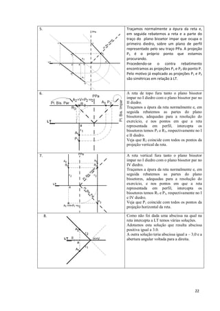 5.        Traçamos normalmente a épura da reta e,
          em seguida rebatemos a reta e a parte do
          traço do plano bissetor impar que ocupa o
          primeiro diedro, sobre um plano de perfil
          representado pelo seu traço PPa. A projeção
          P3 é o próprio ponto que estamos
          procurando.
          Procedendo-se o contra rebatimento
          encontramos as projeções P1 e P2 do ponto P.
          Pelo motivo já explicado as projeções P1 e P2
          são simétricas em relação à LT.


6.        A reta de topo fura tanto o plano bissetor
          impar no I diedro com o plano bissetor par no
          II diedro.
          Traçamos a épura da reta normalmente e, em
          seguida rebatemos as partes do plano
          bissetores, adequadas para a resolução do
          exercício, e nos pontos em que a reta
          representada em perfil, intercepta os
          bissetores temos P3 e R3, respectivamente no I
          e II diedro.
          Veja que R2 coincide com todos os pontos da
          projeção vertical da reta.

7.        A reta vertical fura tanto o plano bissetor
          impar no I diedro com o plano bissetor par no
          IV diedro.
          Traçamos a épura da reta normalmente e, em
          seguida rebatemos as partes do plano
          bissetores, adequadas para a resolução do
          exercício, e nos pontos em que a reta
          representada em perfil, intercepta os
          bissetores temos R3 e P3, respectivamente no I
          e IV diedro.
          Veja que P1 coincide com todos os pontos da
          projeção horizontal da reta.

     8.   Como não foi dada uma abscissa na qual na
          reta intercepta a LT temos várias soluções.
          Adotamos esta solução que resulta abscissa
          positiva igual a 3.0.
          A outra solução teria abscissa igual a – 3,0 e a
          abertura angular voltada para a direita.




                                                     22
 