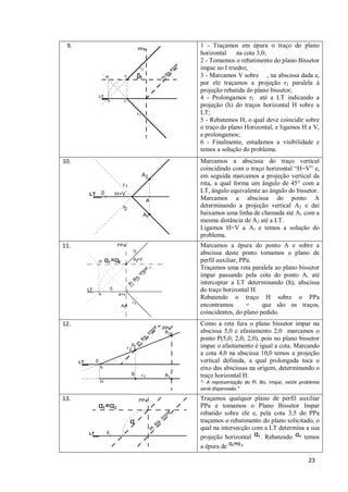 9.   1 - Traçamos em épura o traço do plano
      horizontal     na cota 3,0;
      2 - Tomamos o rebatimento do plano Bissetor
      impar no I triedro;
      3 - Marcamos V sobre , na abscissa dada e,
      por ele traçamos a projeção r2 paralela à
      projeção rebatida do plano bissetor;
      4 - Prolongamos r2 até a LT indicando a
      projeção (h) do traços horizontal H sobre a
      LT;
      5 - Rebatemos H, o qual deve coincidir sobre
      o traço do plano Horizontal, e ligamos H a V,
      e prolongamos;
      6 - Finalmente, estudamos a visibilidade e
      temos a solução do problema.
10.   Marcamos a abscissa do traço vertical
      coincidindo com o traço horizontal “H=V” e,
      em seguida marcamos a projeção vertical da
      reta, a qual forma um ângulo de 45° com a
      LT, ângulo equivalente ao ângulo do bissetor.
      Marcamos a abscissa do ponto A
      determinando a projeção vertical A2 e daí
      baixamos uma linha de chamada até A1 com a
      mesma distância de A2 até a LT.
      Ligamos H=V a A1 e temos a solução do
      problema.
11.   Marcamos a épura do ponto A e sobre a
      abscissa deste ponto tomamos o plano de
      perfil auxiliar, PPa.
      Traçamos uma reta paralela ao plano bissetor
      impar passando pela cota do ponto A, até
      interceptar a LT determinando (h), abscissa
      do traço horizontal H.
      Rebatendo o traço H sobre o PPa
      encontramos        =    que são os traços,
      coincidentes, do plano pedido.
12.   Como a reta fura o plano bissetor impar na
      abscissa 5,0 e afastamento 2,0 marcamos o
      ponto P(5,0; 2,0; 2,0), pois no plano bissetor
      impar o afastamento é igual a cota. Marcando
      a cota 4,0 na abscissa 10,0 temos a projeção
      vertical definida, a qual prolongada toca o
      eixo das abscissas na origem, determinando o
      traço horizontal H.
      “- A representação do Pl. Bis. Impar, neste problema
      seria dispensado.”
13.   Traçamos qualquer plano de perfil auxiliar
      PPa e tomamos o Plano Bissetor Impar
      rebatido sobre ele e, pela cota 3,5 do PPa
      traçamos o rebatimento do plano solicitado, o
      qual na intersecção com a LT determina a sua
      projeção horizontal . Rebatendo        temos
      a épura de

                                                     23
 