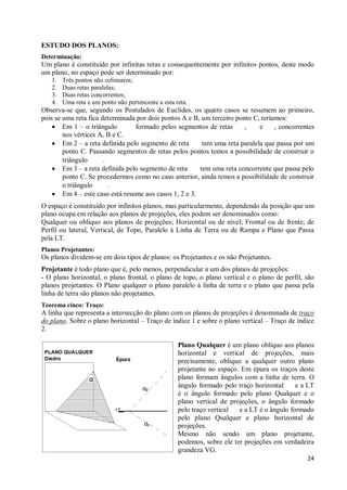 ESTUDO DOS PLANOS:
Determinação:
Um plano é constituído por infinitas retas e consequentemente por infinitos pontos, deste modo
um plano, no espaço pode ser determinado por:
   1.   Três pontos não colineares;
   2.   Duas retas paralelas;
   3.   Duas retas concorrentes;
   4.   Uma reta e um ponto não pertencente a esta reta.
Observa-se que, segundo os Postulados de Euclides, os quatro casos se resumem ao primeiro,
pois se uma reta fica determinada por dois pontos A e B, um terceiro ponto C, teríamos:
    · Em 1 – o triângulo         formado pelos segmentos de retas       ,    e     , concorrentes
        nos vértices A, B e C.
    · Em 2 – a reta definida pelo segmento de reta       tem uma reta paralela que passa por um
        ponto C. Passando segmentos de retas pelos pontos temos a possibilidade de construir o
        triângulo      .
    · Em 3 – a reta definida pelo segmento de reta      tem uma reta concorrente que passa pelo
        ponto C. Se procedermos como no caso anterior, ainda temos a possibilidade de construir
        o triângulo      .
    · Em 4 – este caso está resume aos casos 1, 2 e 3.
O espaço é constituído por infinitos planos, mas particularmente, dependendo da posição que um
plano ocupa em relação aos planos de projeções, eles podem ser denominados como:
Qualquer ou oblíquo aos planos de projeções; Horizontal ou de nível; Frontal ou de frente; de
Perfil ou lateral, Vertical, de Topo, Paralelo à Linha de Terra ou de Rampa e Plano que Passa
pela LT.
Planos Projetantes:
Os planos dividem-se em dois tipos de planos: os Projetantes e os não Projetantes.
Projetante é todo plano que é, pelo menos, perpendicular a um dos planos de projeções:
- O plano horizontal, o plano frontal, o plano de topo, o plano vertical e o plano de perfil, são
planos projetantes. O Plano qualquer o plano paralelo à linha de terra e o plano que passa pela
linha de terra são planos não projetantes.
Teorema cinco: Traço:
A linha que representa a intersecção do plano com os planos de projeções é denominada de traço
do plano. Sobre o plano horizontal – Traço de índice 1 e sobre o plano vertical – Traço de índice
2.

                                                    Plano Qualquer é um plano oblíquo aos planos
                                                    horizontal e vertical de projeções, mais
                                                    precisamente, obliquo a qualquer outro plano
                                                    projetante no espaço. Em épura os traços deste
                                                    plano formam ângulos com a linha de terra. O
                                                    ângulo formado pelo traço horizontal     e a LT
                                                    é o ângulo formado pelo plano Qualquer e o
                                                    plano vertical de projeções, o ângulo formado
                                                    pelo traço vertical  e a LT é o ângulo formado
                                                    pelo plano Qualquer e plano horizontal de
                                                    projeções.
                                                    Mesmo não sendo um plano projetante,
                                                    podemos, sobre ele ter projeções em verdadeira
                                                    grandeza VG.
                                                                                                24
 