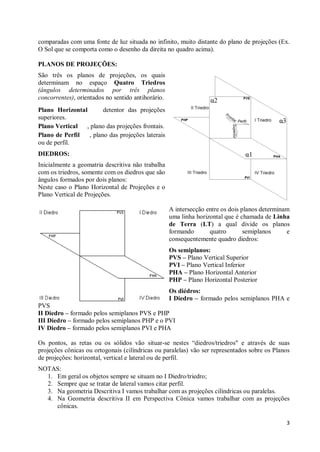comparadas com uma fonte de luz situada no infinito, muito distante do plano de projeções (Ex.
O Sol que se comporta como o desenho da direita no quadro acima).

PLANOS DE PROJEÇÕES:
São três os planos de projeções, os quais
determinam no espaço Quatro Triedros
(ângulos determinados por três planos
concorrentes), orientados no sentido antihorário.
Plano Horizontal       detentor das projeções
superiores.
Plano Vertical , plano das projeções frontais.
Plano de Perfil  , plano das projeções laterais
ou de perfil.
DIEDROS:
Inicialmente a geomatria descritiva não trabalha
com os triedros, somente com os diedros que são
ângulos formados por dois planos:
Neste caso o Plano Horizontal de Projeções e o
Plano Vertical de Projeções.

                                                    A intersecção entre os dois planos determinam
                                                    uma linha horizontal que é chamada de Linha
                                                    de Terra (LT) a qual divide os planos
                                                    formando       quatro        semiplanos     e
                                                    consequentemente quadro diedros:
                                                    Os semiplanos:
                                                    PVS – Plano Vertical Superior
                                                    PVI – Plano Vertical Inferior
                                                    PHA – Plano Horizontal Anterior
                                                    PHP – Plano Horizontal Posterior
                                                    Os diédros:
                                                    I Diedro – formado pelos semiplanos PHA e
PVS
II Diedro – formado pelos semiplanos PVS e PHP
III Diedro – formado pelos semiplanos PHP e o PVI
IV Diedro – formado pelos semiplanos PVI e PHA

Os pontos, as retas ou os sólidos vão situar-se nestes “diedros/triedros" e através de suas
projeções cônicas ou ortogonais (cilíndricas ou paralelas) vão ser representados sobre os Planos
de projeções: horizontal, vertical e lateral ou de perfil.
NOTAS:
  1. Em geral os objetos sempre se situam no I Diedro/triedro;
  2. Sempre que se tratar de lateral vamos citar perfil.
  3. Na geometria Descritiva I vamos trabalhar com as projeções cilíndricas ou paralelas.
  4. Na Geometria descritiva II em Perspectiva Cônica vamos trabalhar com as projeções
     cônicas.

                                                                                               3
 