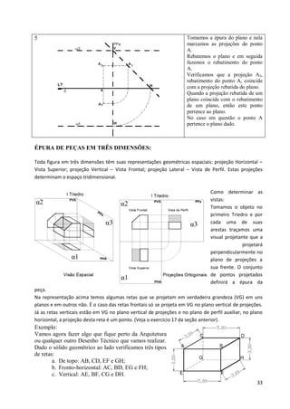 5                                                                    Tomamos a épura do plano e nela
                                                                     marcamos as projeções do ponto
                                                                     A.
                                                                     Rebatemos o plano e em seguida
                                                                     fazemos o rebatimento do ponto
                                                                     A.
                                                                     Verificamos que a projeção A3,
                                                                     rebatimento do ponto A, coincide
                                                                     com a projeção rebatida do plano.
                                                                     Quando a projeção rebatida de um
                                                                     plano coincide com o rebatimento
                                                                     de um plano, então este ponto
                                                                     pertence ao plano.
                                                                     No caso em questão o ponto A
                                                                     pertence o plano dado.



ÉPURA DE PEÇAS EM TRÊS DIMENSÕES:

Toda figura em três dimensões têm suas representações geométricas espaciais: projeção Horizontal –
Vista Superior; projeção Vertical – Vista Frontal; projeção Lateral – Vista de Perfil. Estas projeções
determinam o espaço tridimensional.

                                                                                Como determinar as
                                                                                vistas:
                                                                                Tomamos o objeto no
                                                                                primeiro Triedro e por
                                                                                cada uma de suas
                                                                                arestas traçamos uma
                                                                                visual projetante que a
                                                                                               projetará
                                                                                perpendicularmente no
                                                                                plano de projeções a
                                                                                sua frente. O conjunto
                                                                                de pontos projetados
                                                                                definirá a épura da
peça.
Na representação acima temos algumas retas que se projetam em verdadeira grandeza (VG) em uns
planos e em outros não. É o caso das retas frontais só se projeta em VG no plano vertical de projeções.
Já as retas verticais estão em VG no plano vertical de projeções e no plano de perfil auxiliar, no plano
horizontal, a projeção desta reta é um ponto. (Veja o exercício 17 da seção anterior).
Exemplo:
Vamos agora fazer algo que fique perto da Arquitetura
ou qualquer outro Desenho Técnico que vamos realizar.
Dado o sólido geométrico ao lado verificamos três tipos
de retas:
        a. De topo: AB, CD, EF e GH;
        b. Fronto-horizontal: AC, BD, EG e FH;
        c. Vertical: AE, BF, CG e DH.
                                                                                                     33
 