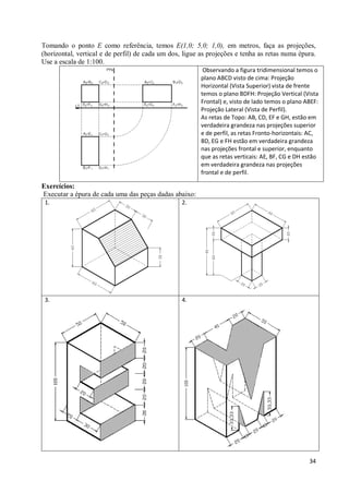 Tomando o ponto E como referência, temos E(1,0; 5,0; 1,0), em metros, faça as projeções,
(horizontal, vertical e de perfil) de cada um dos, ligue as projeções e tenha as retas numa épura.
Use a escala de 1:100.
                                                          Observando a figura tridimensional temos o
                                                         plano ABCD visto de cima: Projeção
                                                         Horizontal (Vista Superior) vista de frente
                                                         temos o plano BDFH: Projeção Vertical (Vista
                                                         Frontal) e, visto de lado temos o plano ABEF:
                                                         Projeção Lateral (Vista de Perfil).
                                                         As retas de Topo: AB, CD, EF e GH, estão em
                                                         verdadeira grandeza nas projeções superior
                                                         e de perfil, as retas Fronto-horizontais: AC,
                                                         BD, EG e FH estão em verdadeira grandeza
                                                         nas projeções frontal e superior, enquanto
                                                         que as retas verticais: AE, BF, CG e DH estão
                                                         em verdadeira grandeza nas projeções
                                                         frontal e de perfil.

Exercícios:
Executar a épura de cada uma das peças dadas abaixo:
 1.                                               2.




 3.                                               4.




                                                                                                  34
 