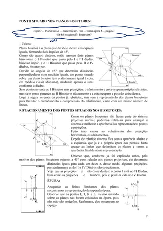 PONTO SITUADO NOS PLANOS BISSETORES:

          - Ops!? ... Plano bisse ... bissetores?!. Hiii ... fessô agora f ... pegou!
                              - Ké ké issssso sô?! Bissetorr?


– Calma:
Plano bissetor é o plano que divide o diedro em espaços
iguais, formando dois ângulos de 45°.
Como são quatro diedros, então teremos dois planos
bissetores, o I Bissetor que passa pelo I e III diedro,
bissetor impar, e o II Bissetor que passa pelo II e IV
diedro, bissetor par.
Devido ao ângulo de 45° que determina distâncias
perpendiculares com medidas iguais, um ponto situado
sobre um plano bissetor tem o afastamento igual à cota,
em módulo (valor absoluto), mudando apenas o sinal
conforme o diedro.
Se o ponto pertence ao I Bissetor suas projeções: o afastamento e cota ocupam posições distintas,
mas se o ponto pertence ao II Bissetor o afastamento e a cota ocupam a posição coincidente.
Logo a seguir veremos os pontos já rebatidos, mas sem a representação dos planos bissetores
para facilitar o entendimento e compreensão do rebatimento, claro com um menor número de
linhas.
ROTACIONAMENTO DOS PONTOS SITUADOS NOS BISSETORES:
                                             Como os planos bissetores não fazem parte do sistema
                                             projetivo normal, podemos retirá-los para enxugar o
                                             sistema e melhorar a aparência das representações: pontos
                                             e projeções.
                                             Feito isso vamos ao rebatimento das projeções
                                             horizontais, os afastamentos.
                                             Depois de rebatido sistema fica com a aparência abaixo e
                                             a esquerda, que já é a própria épura dos pontos, basta
                                             apagar as linhas que delimitam os planos e temos a
                                             aparência final da nossa representação.
                                     Observe que, conforme já foi explicado antes, pelo
motivo dos planos bissetores estarem a 45° com relação aos planos projetivos, ele determina
                   distâncias iguais para cada um deles e, desse modo, algumas projeções,
                   particularmente as do II e IV Diedros são coincidentes.
                   Veja que as projeções e são coincidentes: o ponto J está no II Diedro,
                   bem como as projeções       e   também, pois o ponto K está no IV Diedro.
                       ÉPURA:
                       Apagando as linhas limitantes dos planos
                       encontramos a representação da esperada épura.
                       Observe que os pontos I, J, K e L, mesmo estando
                       sobre os planos não foram colocados na épura, pois
                       eles não são projeções. Realmente, eles pertencem ao
                       espaço.


                                                                                                    7
 