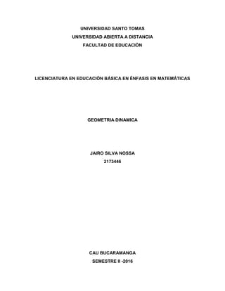 UNIVERSIDAD SANTO TOMAS
UNIVERSIDAD ABIERTA A DISTANCIA
FACULTAD DE EDUCACIÓN
LICENCIATURA EN EDUCACIÓN BÁSICA EN ÉNFASIS EN MATEMÁTICAS
GEOMETRIA DINAMICA
JAIRO SILVA NOSSA
2173446
CAU BUCARAMANGA
SEMESTRE II -2016
 