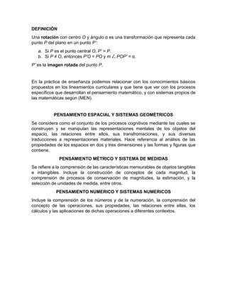DEFINICIÓN
Una rotación con centro O y ángulo α es una transformación que representa cada
punto P del plano en un punto P’:
a. Si P es el punto central O, P’ = P.
b. Si P ≠ O, entonces P’O = PO y m POP’ = α.
P’ es la imagen rotada del punto P.
En la práctica de enseñanza podemos relacionar con los conocimientos básicos
propuestos en los lineamientos curriculares y que tiene que ver con los procesos
específicos que desarrollan el pensamiento matemático, y con sistemas propios de
las matemáticas según (MEN).
PENSAMIENTO ESPACIAL Y SISTEMAS GEOMÉTRICOS
Se considera como el conjunto de los procesos cognitivos mediante las cuales se
construyen y se manipulan las representaciones mentales de los objetos del
espacio, las relaciones entre ellos, sus transfromaciones, y sus diversas
traducciones a representaciones materiales. Hace referencia al análisis de las
propiedades de los espacios en dos y tres dimensiones y las formas y figuras que
contiene.
PENSAMIENTO MÉTRICO Y SISTEMA DE MEDIDAS
Se refiere a la comprensión de las características mensurables de objetos tangibles
e intangibles. Incluye la construcción de conceptos de cada magnitud, la
comprensión de procesos de conservación de magnitudes, la estimación, y la
selección de unidades de medida, entre otros.
PENSAMIENTO NUMERICO Y SISTEMAS NUMERICOS
Incluye la comprensión de los números y de la numeración, la comprensión del
concepto de las operaciones, sus propiedades, las relaciones entre ellas, los
cálculos y las aplicaciones de dichas operaciones a diferentes contextos.
 