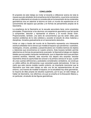 CONCLUSIÓN
El propósito de este trabajo es invitar al docente a reflexionar acerca de toda la
riqueza que gira alrededor de la enseñanza de la Geometría, a que tome conciencia
de que su tratamiento en el aula no consiste sólo en la transmisión de los contenidos
geométricos sino en adentrar al alumno en todo un mundo de experiencias en el
conocimiento del espacio que percibe y en formas de pensamiento propias de la
Geometría.
La enseñanza de la Geometría en la escuela secundaria tiene como propósitos
principales: Proporcionar a los alumnos una experiencia geométrica que les ayude
a comprender, describir y representar el entorno y el mundo donde viven.
Proporcionarles, también, una serie de conocimientos que les serán útiles para
resolver problemas de la vida cotidiana y acceder al estudio de otras materias y
disciplinas. Iniciarlos gradualmente en el razonamiento deductivo.
Iniciar un viaje a través del mundo de la Geometría representa una interesante
aventura alrededor de la ciencia que modela el espacio que percibimos: cuadrados,
rectángulos, círculos, paralelas y perpendiculares son modelos teóricos de objetos
y relaciones que encontramos en nuestro entorno. Esta travesía también permite
adentrarnos en formas de pensamiento avanzado: la Geometría trabaja con objetos
ideales que se pueden manipular mentalmente, que no dependen de lo que perciben
nuestros sentidos. Además, este recorrido nos depara otra sorpresa: estudiar
Geometría ofrece la oportunidad de conocer a la primera ciencia en la que, a partir
de unas cuantas definiciones y postulados considerados verdaderos, se construye
un sólido edificio de afirmaciones cuya veracidad puede demostrarse. Si bien es
cierto que esta ciencia modela nuestro entorno, es importante mencionar que la
Geometría que trata este trabajo es sólo una de las representaciones de ese
entorno, una manera de modelar el espacio; en la actualidad hay otras geometrías,
la mayoría de ellas propias de estudios superiores, por lo que, en este trabajo, al
hablar de Geometría, nos referimos a la que se enseña en la Educación Básica y,
en particular, al estudio de las figuras geométricas.
 
