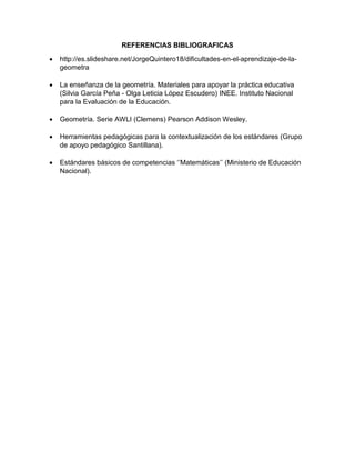 REFERENCIAS BIBLIOGRAFICAS
 http://es.slideshare.net/JorgeQuintero18/dificultades-en-el-aprendizaje-de-la-
geometra
 La enseñanza de la geometría. Materiales para apoyar la práctica educativa
(Silvia García Peña - Olga Leticia López Escudero) INEE. Instituto Nacional
para la Evaluación de la Educación.
 Geometría. Serie AWLI (Clemens) Pearson Addison Wesley.
 Herramientas pedagógicas para la contextualización de los estándares (Grupo
de apoyo pedagógico Santillana).
 Estándares básicos de competencias ‘’Matemáticas’’ (Ministerio de Educación
Nacional).
 