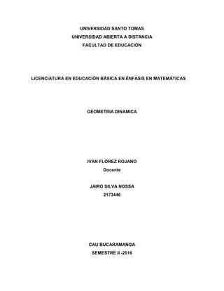 UNIVERSIDAD SANTO TOMAS
UNIVERSIDAD ABIERTA A DISTANCIA
FACULTAD DE EDUCACIÓN
LICENCIATURA EN EDUCACIÓN BÁSICA EN ÉNFASIS EN MATEMÁTICAS
GEOMETRIA DINAMICA
IVAN FLÓREZ ROJANO
Docente
JAIRO SILVA NOSSA
2173446
CAU BUCARAMANGA
SEMESTRE II -2016
 