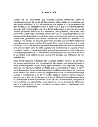 INTRODUCCIÓN
Muchas de las limitaciones que nuestros alumnos manifiestan sobre su
comprensión acerca de temas de Geometría se deben al tipo de enseñanza que
han tenido. Asimismo, el tipo de enseñanza que emplea el docente depende, en
gran medida, de las concepciones que él tiene sobre lo que es Geometría, cómo se
aprende, qué significa saber esta rama de las Matemáticas y para qué se enseña.
Muchos profesores identifican a la Geometría, principalmente, con temas como
perímetros, superficies y volúmenes, limitándola sólo a las cuestiones métricas; para
otros docentes, la principal preocupación es dar a conocer a los alumnos las figuras
o relaciones geométricas con dibujos, su nombre y su definición, reduciendo las
clases a una especie de glosario geométrico ilustrado. Es importante reflexionar
sobre las razones para enseñar Geometría. Si el maestro tiene claro el porqué,
estará en condiciones de tomar decisiones más acertadas acerca de su enseñanza.
Una primera razón para dar esta asignatura la encontramos en nuestro entorno
inmediato, basta con mirarlo y descubrir que en él se encuentran muchas relaciones
y conceptos geométricos: la Geometría modela el espacio que percibimos, es decir,
la Geometría es la Matemática del espacio. Por ejemplo, una habitación: es muy
probable que
tenga forma de prisma rectangular con sus caras, aristas y vértices; las paredes y
los techos generalmente son rectangulares; las paredes son perpendiculares al
techo y éste es paralelo al piso; si hay alguna ventana lo más seguro es que tenga
forma de una figura geométrica con lados que son segmentos de recta; al abrir y
cerrar la puerta se forman diferentes ángulos; si el piso está cubierto de mosaicos,
éstos tienen forma de una o varias figuras geométricas que cubren el plano sin dejar
huecos ni empalmarse y en él se pueden observar diversas transformaciones
geométricas: rotaciones, traslaciones y simetrías. No obstante que la presencia de
la Geometría en el entorno inmediato podría ser una razón suficiente para justificar
su enseñanza y su aprendizaje, cabe aclarar que no es la única. La Geometría
ofrece, a quien la aprende, una oportunidad para emprender un viaje hacia formas
superiores de pensamiento.
 