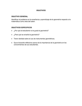 OBJETIVOS
OBJETIVO GENERAL
Identificar el problema en la enseñanza y aprendizaje de la geometría respecto a la
matemática como área del saber.
OBJETIVOS ESPECIFICOS
 ¿Por qué al estudiante no le gusta la geometría?
 ¿Para qué se enseña la geometría?
 Tener claridad sobre el uso de instrumentos geométricos.
 Que el docente reflexione acerca de la importancia de la geometría en los
conocimientos de sus estudiantes.
 