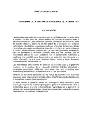 PRACTICA DE REFLEXIÓN
PROBLEMAS DE LA ENSEÑANZA-APRENDIZAJE DE LA GEOMETRIA
JUSTIFICACIÓN
La educación matemática tiene una dimensión social fundamental, como lo reitera
el profesor Luis Rico en su libro ‘’Bases teóricas del currículo de matemáticas en la
educación secundaria’’, esta dimensión, comenta, va más allá del pensar en ‘’Fines
de carácter utilitario’’, abarca la practica social de la disciplina, los contextos
matemáticos y los hábitos y practicas usuales en el empleo de las matemáticas.
Hace referencia, a todas aquellas situaciones del mundo laboral y social en las que
el dominio de herramientas matemáticas y geométricas lógicamente es necesario
para un desempeño y desarrollo eficiente; tiene que ver, además, con las
necesidades básicas de cada ciudadano, con el conocimiento matemático y
algebraico imprescindible para desenvolverse en sociedad, para comunicarse y
recibir información general para interpretar figuras, planos y tomar decisiones
consecuentes con su interpretación.
Las matemáticas, como campo del saber de las ciencias puras y la geometría
requieren en el contexto de la educación encontrar distintas alternativas y
estrategias pedagógicas, didácticas para lograr que sus contenidos sean
entendidos y contextualizados adecuadamente por los estudiantes.
También es importante considerar que la actitud del docente y del estudiante
ocupen un papel preponderante en todo acto de enseñanza guiando el proceso de
la geometría a un aprendizaje significativo.
En este sentido el presente trabajo de investigación tiene relevancia, pues
constituye un aporte en el campo pedagógico, generando conocimiento sobre la
problemática que se presenta en la enseñanza y aprendizaje de la geometría y a
partir de esto generar estrategias de intervención que permiten mejorar los procesos
de enseñanza y aprendizaje de la geometría.
 