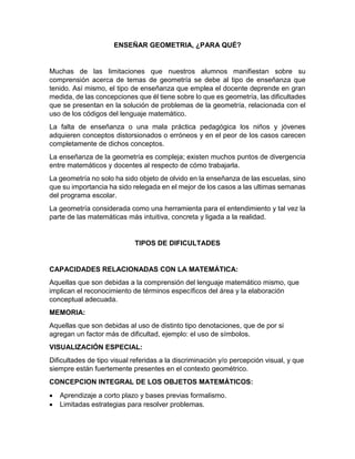 ENSEÑAR GEOMETRIA, ¿PARA QUÉ?
Muchas de las limitaciones que nuestros alumnos manifiestan sobre su
comprensión acerca de temas de geometría se debe al tipo de enseñanza que
tenido. Así mismo, el tipo de enseñanza que emplea el docente deprende en gran
medida, de las concepciones que él tiene sobre lo que es geometría, las dificultades
que se presentan en la solución de problemas de la geometría, relacionada con el
uso de los códigos del lenguaje matemático.
La falta de enseñanza o una mala práctica pedagógica los niños y jóvenes
adquieren conceptos distorsionados o erróneos y en el peor de los casos carecen
completamente de dichos conceptos.
La enseñanza de la geometría es compleja; existen muchos puntos de divergencia
entre matemáticos y docentes al respecto de cómo trabajarla.
La geometría no solo ha sido objeto de olvido en la enseñanza de las escuelas, sino
que su importancia ha sido relegada en el mejor de los casos a las ultimas semanas
del programa escolar.
La geometría considerada como una herramienta para el entendimiento y tal vez la
parte de las matemáticas más intuitiva, concreta y ligada a la realidad.
TIPOS DE DIFICULTADES
CAPACIDADES RELACIONADAS CON LA MATEMÁTICA:
Aquellas que son debidas a la comprensión del lenguaje matemático mismo, que
implican el reconocimiento de términos específicos del área y la elaboración
conceptual adecuada.
MEMORIA:
Aquellas que son debidas al uso de distinto tipo denotaciones, que de por si
agregan un factor más de dificultad, ejemplo: el uso de símbolos.
VISUALIZACIÓN ESPECIAL:
Dificultades de tipo visual referidas a la discriminación y/o percepción visual, y que
siempre están fuertemente presentes en el contexto geométrico.
CONCEPCION INTEGRAL DE LOS OBJETOS MATEMÁTICOS:
 Aprendizaje a corto plazo y bases previas formalismo.
 Limitadas estrategias para resolver problemas.
 
