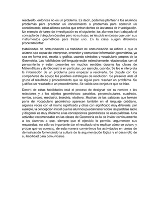 resolverlo, entonces no es un problema. Es decir, podemos plantear a los alumnos
problemas para practicar un conocimiento o problemas para construir un
conocimiento, estos últimos son los que entran dentro de las tareas de investigación.
Un ejemplo de tarea de investigación es el siguiente: los alumnos han trabajado el
concepto de triángulo isósceles pero no su trazo; se les pide entonces que usen sus
instrumentos geométricos para trazar uno. En la clase surgen diferentes
procedimientos:
Habilidades de comunicación La habilidad de comunicación se refiere a que el
alumno sea capaz de interpretar, entender y comunicar información geométrica, ya
sea en forma oral, escrita o gráfica, usando símbolos y vocabulario propios de la
Geometría. Las habilidades del lenguaje están estrechamente relacionadas con el
pensamiento y están presentes en muchos sentidos durante las clases de
Matemáticas y de Geometría en particular, por ejemplo, cuando: Se lee e interpreta
la información de un problema para empezar a resolverlo. Se discute con los
compañeros de equipo las posibles estrategias de resolución. Se presenta ante el
grupo el resultado y procedimiento que se siguió para resolver un problema. Se
justifica un resultado o un procedimiento. Se valida una conjetura que se hizo.
Dentro de estas habilidades está el proceso de designar por su nombre a las
relaciones y a los objetos geométricos: paralelas, perpendiculares, cuadrado,
rombo, círculo, mediatriz, bisectriz, etcétera. Muchas de las palabras que forman
parte del vocabulario geométrico aparecen también en el lenguaje cotidiano,
algunas veces con el mismo significado y otras con significado muy diferente; por
ejemplo, la concepción inicial que los alumnos puedan tener sobre las palabras radio
y diagonal es muy diferente a las concepciones geométricas de esas palabras. Una
actividad recomendable en las clases de Geometría es la de invitar continuamente
a los alumnos a que, siempre que el ejercicio lo permita, argumenten sus
respuestas: no sólo es importante dar el resultado sino explicar cómo se obtuvo y
probar que es correcto, de esta manera convertimos las actividades en tareas de
demostración fomentando la cultura de la argumentación lógica y el desarrollo de
su habilidad para comunicarse.
 