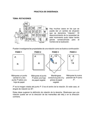 PRACTICA DE ENSEÑANZA
TEMA: ROTACIONES
Hay muchos casos en los que se
puede dar un cambio de situación
que se denomina ‘’rotación’’. El
desconocimiento de la necesidad de
este movimiento pudo haber tenido
graves consecuencias para el
hombre de la ilustración.
Pueden investigarse las propiedades de una rotación como se ilustra a continuación:
PASO 1 PASO 2 PASO 3 PASO 4
P’ es la imagen rotada del punto P. O es el centro de la rotación. En este caso, el
ángulo de rotación es 30°.
Estas ideas sugieren la definición de rotación de la derecha. Obsérvese que una
rotación puede ser en la dirección de las manecillas del reloj o en la dirección
contraria.
P. P.
. O
P.
O.
P.
O.
P.
O.
P. P.
. O
30°
Márquese un punto
central O y otro
punto P sobre una
hoja de papel.
Márquese el punto
P sobre una hoja
de papel vegetal.
Manténgase
inmóvil el punto O y
gírese el papel
vegetal.
Márquese la nueva
posición de P como
P’.
 