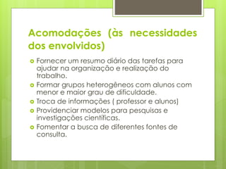 Acomodações (às necessidades
dos envolvidos)
 Fornecer um resumo diário das tarefas para
ajudar na organização e realização do
trabalho.
 Formar grupos heterogêneos com alunos com
menor e maior grau de dificuldade.
 Troca de informações ( professor e alunos)
 Providenciar modelos para pesquisas e
investigações científicas.
 Fomentar a busca de diferentes fontes de
consulta.
 