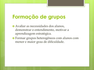 Formação de grupos
 Avaliar as necessidades dos alunos,
demonstrar o entendimento, motivar a
aprendizagem estratégica.
 Formar grupos heterogêneos com alunos com
menor e maior grau de dificuldade.
 