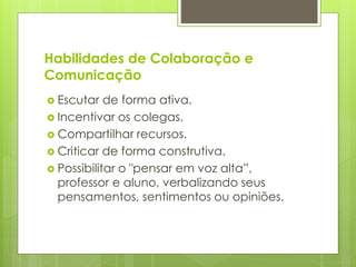 Habilidades de Colaboração e
Comunicação
 Escutar de forma ativa.
 Incentivar os colegas.
 Compartilhar recursos.
 Criticar de forma construtiva.
 Possibilitar o "pensar em voz alta”,
professor e aluno, verbalizando seus
pensamentos, sentimentos ou opiniões.
 