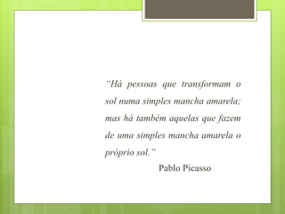 “Há pessoas que transformam o
sol numa simples mancha amarela;
mas há também aquelas que fazem
de uma simples mancha amarela o
próprio sol.”
Pablo Picasso
 