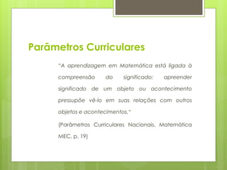 Parâmetros Curriculares
“A aprendizagem em Matemática está ligada à
compreensão do significado: apreender
significado de um objeto ou acontecimento
pressupõe vê-lo em suas relações com outros
objetos e acontecimentos.“
(Parâmetros Curriculares Nacionais. Matemática
MEC, p. 19)
 