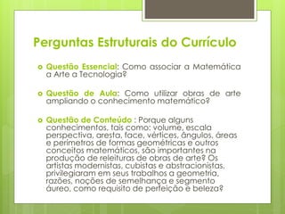 Perguntas Estruturais do Currículo
 Questão Essencial: Como associar a Matemática
a Arte a Tecnologia?
 Questão de Aula: Como utilizar obras de arte
ampliando o conhecimento matemático?
 Questão de Conteúdo : Porque alguns
conhecimentos, tais como: volume, escala
perspectiva, aresta, face, vértices, ângulos, áreas
e perímetros de formas geométricas e outros
conceitos matemáticos, são importantes na
produção de releituras de obras de arte? Os
artistas modernistas, cubistas e abstracionistas,
privilegiaram em seus trabalhos a geometria,
razões, noções de semelhança e segmento
áureo, como requisito de perfeição e beleza?
 
