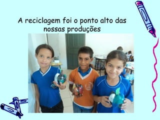 A reciclagem foi o ponto alto das
nossas produções
...E ainda ajudamos o meio ambiente. 
 