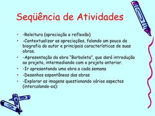 Seqüência de Atividades
• -Releitura (apreciação e reflexão)
• -Contextualizar as apreciações, falando um pouco da
biografia do autor e principais características de suas
obras.
• -Apresentação da obra “Borboleta”, que dará introdução
ao projeto, intermediando com o projeto anterior.
• -Ir apresentando uma obra a cada semana
• -Desenhos espontâneos das obras
• -Explorar as imagens questionando vários aspectos
(intercalando-os):
 