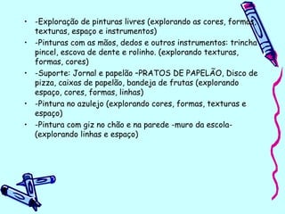 • -Exploração de pinturas livres (explorando as cores, formas,
texturas, espaço e instrumentos)
• -Pinturas com as mãos, dedos e outros instrumentos: trincha
pincel, escova de dente e rolinho. (explorando texturas,
formas, cores)
• -Suporte: Jornal e papelão –PRATOS DE PAPELÃO, Disco de
pizza, caixas de papelão, bandeja de frutas (explorando
espaço, cores, formas, linhas)
• -Pintura no azulejo (explorando cores, formas, texturas e
espaço)
• -Pintura com giz no chão e na parede -muro da escola-
(explorando linhas e espaço)
 