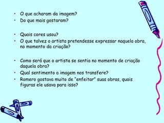 • O que acharam da imagem?
• Do que mais gostaram?
• Quais cores usou?
• O que talvez o artista pretendesse expressar naquela obra,
no momento da criação?
• Como será que o artista se sentia no momento de criação
daquela obra?
• Qual sentimento a imagem nos transfere?
• Romero gostava muito de “enfeitar” suas obras, quais
figuras ele usava para isso?
 