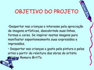 OBJETIVO DO PROJETO
•Despertar nas crianças o interesse pela apreciação
de imagens artísticas, descobrindo suas linhas,
formas e cores. Se inspirar nestas imagens para
manifestar espontaneamente suas expressões e
impressões.
• Despertar nas crianças o gosto pela pintura e pelas
artes a partir da releitura das obras do artista
plástico Romero BritTo
 
