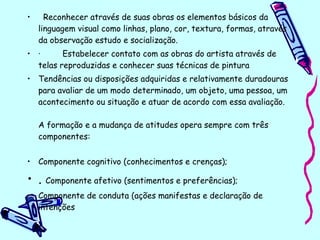 • Reconhecer através de suas obras os elementos básicos da
linguagem visual como linhas, plano, cor, textura, formas, através
da observação estudo e socialização.
• · Estabelecer contato com as obras do artista através de
telas reproduzidas e conhecer suas técnicas de pintura
• Tendências ou disposições adquiridas e relativamente duradouras
para avaliar de um modo determinado, um objeto, uma pessoa, um
acontecimento ou situação e atuar de acordo com essa avaliação.
A formação e a mudança de atitudes opera sempre com três
componentes:
• Componente cognitivo (conhecimentos e crenças);
• . Componente afetivo (sentimentos e preferências);
• Componente de conduta (ações manifestas e declaração de
intenções
 
