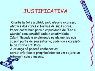 JUSTIFICATIVA
O artista foi escolhido pela alegria expressa
através das cores e formas de suas obras.
Poder contribuir para a capacidade de “Ler o
Mundo” com sensibilidade e criatividade.
Identificando e explorando os elementos que
fazem parte de seu entorno, podendo expressá-
lo de forma artística.
A criança só poderá conhecer as
características e propriedades de um objeto se
interagir com o mesmo.
 