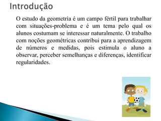 Introdução   O estudo da geometria é um campo fértil para trabalhar com situações-problema e é um tema pelo qual os alunos costumam se interessar naturalmente. O trabalho com noções geométricas contribui para a aprendizagem de números e medidas, pois estimula o aluno a observar, perceber semelhanças e diferenças, identificar regularidades.