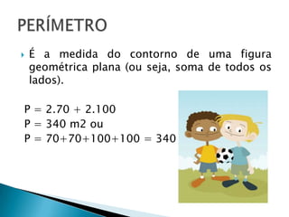 É a medida do contorno de uma figura geométrica plana (ou seja, soma de todos os lados). P = 2.70 + 2.100P = 340 m2 ouP = 70+70+100+100 = 340 m2PERÍMETRO