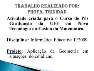 Atividade criada para o Curso de Pós Graduação da UFF em Nova Tecnologia no Ensino da Matemática.Disciplina : Informática Educativa II/2009Projeto: Aplicação da Geometria em situações  do cotidiano.Trabalho realizado por:Profa. Trinidad