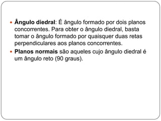 Ângulo diedral: É ângulo formado por dois planos concorrentes. Para obter o ângulo diedral, basta tomar o ângulo formado por quaisquer duas retas perpendiculares aos planos concorrentes.Planos normais são aqueles cujo ângulo diedral é um ângulo reto (90 graus).