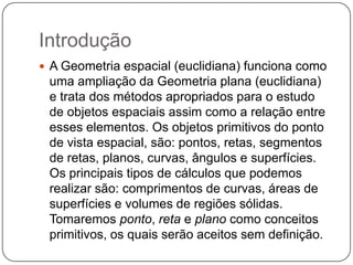 IntroduçãoA Geometria espacial (euclidiana) funciona como uma ampliação da Geometria plana (euclidiana) e trata dos métodos apropriados para o estudo de objetos espaciais assim como a relação entre esses elementos. Os objetos primitivos do ponto de vista espacial, são: pontos, retas, segmentos de retas, planos, curvas, ângulos e superfícies. Os principais tipos de cálculos que podemos realizar são: comprimentos de curvas, áreas de superfícies e volumes de regiões sólidas. Tomaremos ponto, reta e plano como conceitos primitivos, os quais serão aceitos sem definição.