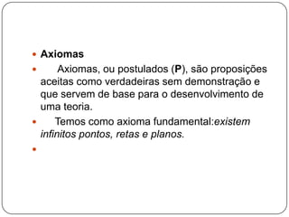 Axiomas      Axiomas, ou postulados (P), são proposições aceitas como verdadeiras sem demonstração e que servem de base para o desenvolvimento de uma teoria.     Temos como axioma fundamental:existem infinitos pontos, retas e planos. 