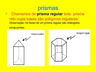 prismas
• Chamamos de prisma regular todo prisma
reto cujas bases são polígonos regulares:
Observação: As faces de um prisma regular são retângulos
congruentes.
 