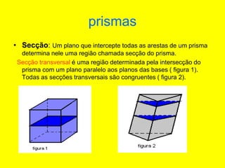 prismas
• Secção: Um plano que intercepte todas as arestas de um prisma
determina nele uma região chamada secção do prisma.
Secção transversal é uma região determinada pela intersecção do
prisma com um plano paralelo aos planos das bases ( figura 1).
Todas as secções transversais são congruentes ( figura 2).
 