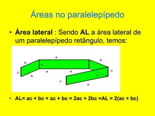 Áreas no paralelepípedo
• Área lateral : Sendo AL a área lateral de
um paralelepípedo retângulo, temos:
• AL= ac + bc + ac + bc = 2ac + 2bc =AL = 2(ac + bc)
 