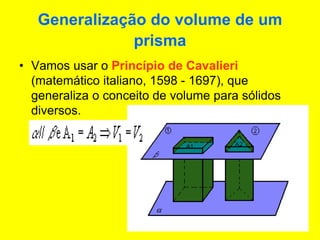 Generalização do volume de um
prisma
• Vamos usar o Princípio de Cavalieri
(matemático italiano, 1598 - 1697), que
generaliza o conceito de volume para sólidos
diversos.
 