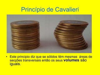 Princípio de Cavalieri
• Este principio diz que se sólidos têm mesmas áreas de
secções transversais então os seus volumes são
iguais.
 