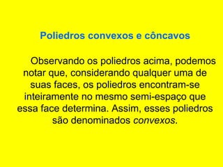 Poliedros convexos e côncavos
Observando os poliedros acima, podemos
notar que, considerando qualquer uma de
suas faces, os poliedros encontram-se
inteiramente no mesmo semi-espaço que
essa face determina. Assim, esses poliedros
são denominados convexos.
 