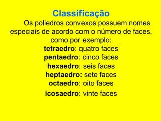 Classificação
Os poliedros convexos possuem nomes
especiais de acordo com o número de faces,
como por exemplo:
tetraedro: quatro faces
pentaedro: cinco faces
hexaedro: seis faces
heptaedro: sete faces
octaedro: oito faces
icosaedro: vinte faces
 
